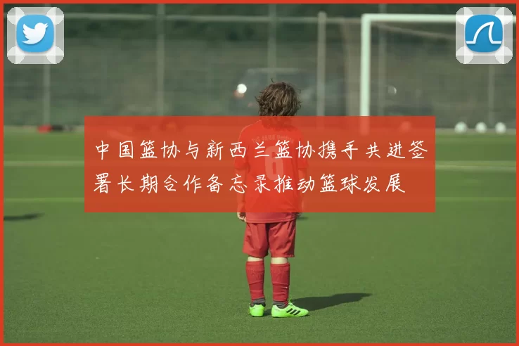 中国篮协与新西兰篮协携手共进签署长期合作备忘录推动篮球发展