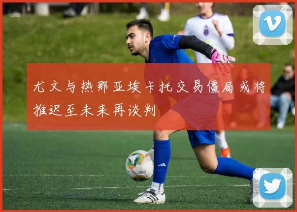 尤文与热那亚埃卡托交易僵局或将推迟至未来再谈判