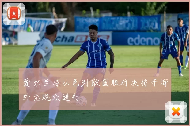 爱尔兰与以色列欧国联对决将于海外无观众进行