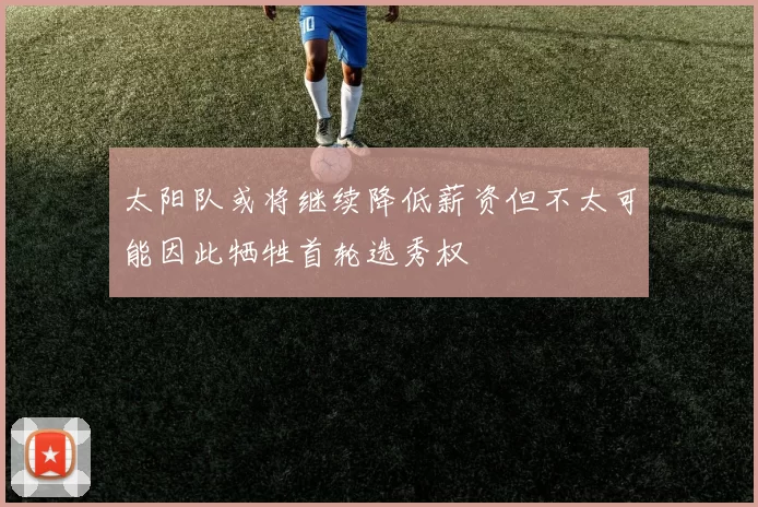 太阳队或将继续降低薪资但不太可能因此牺牲首轮选秀权