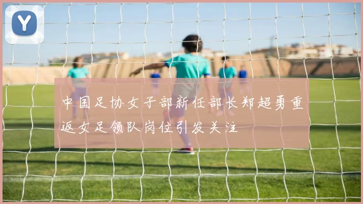 中国足协女子部新任部长郑超勇重返女足领队岗位引发关注