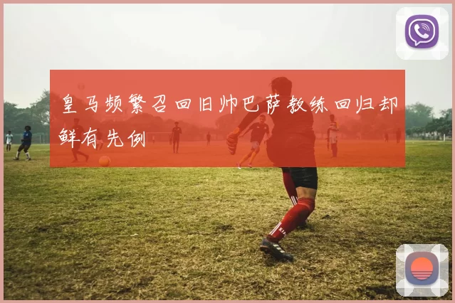 皇马频繁召回旧帅巴萨教练回归却鲜有先例
