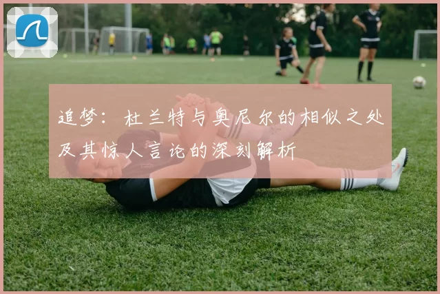 追梦：杜兰特与奥尼尔的相似之处及其惊人言论的深刻解析