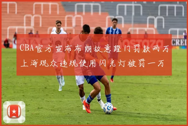 CBA官方宣布布朗故意蹬门罚款两万上海观众违规使用闪光灯被罚一万