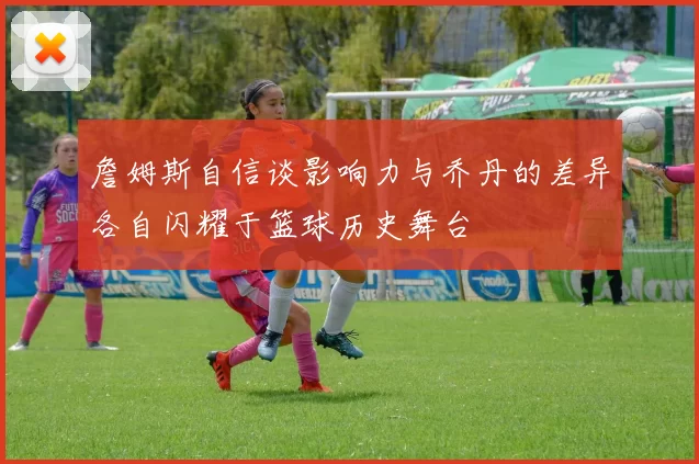 詹姆斯自信谈影响力与乔丹的差异各自闪耀于篮球历史舞台