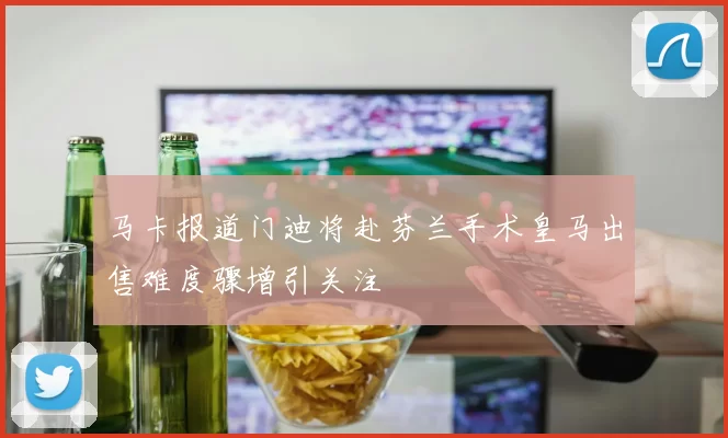 马卡报道门迪将赴芬兰手术皇马出售难度骤增引关注