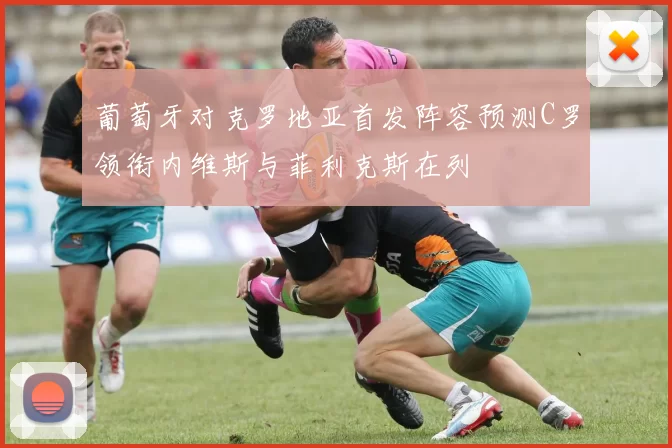 葡萄牙对克罗地亚首发阵容预测C罗领衔内维斯与菲利克斯在列
