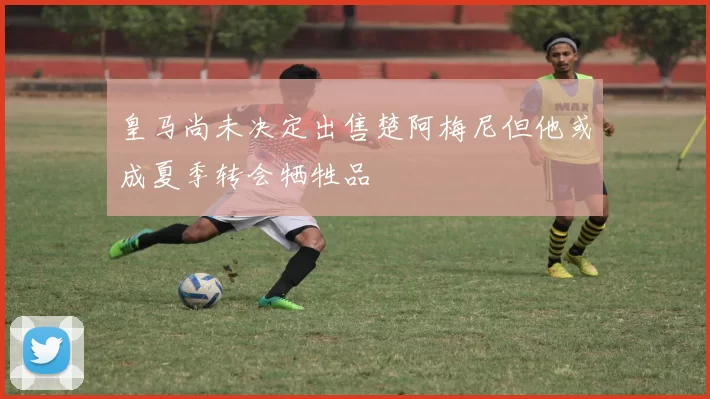 皇马尚未决定出售楚阿梅尼但他或成夏季转会牺牲品