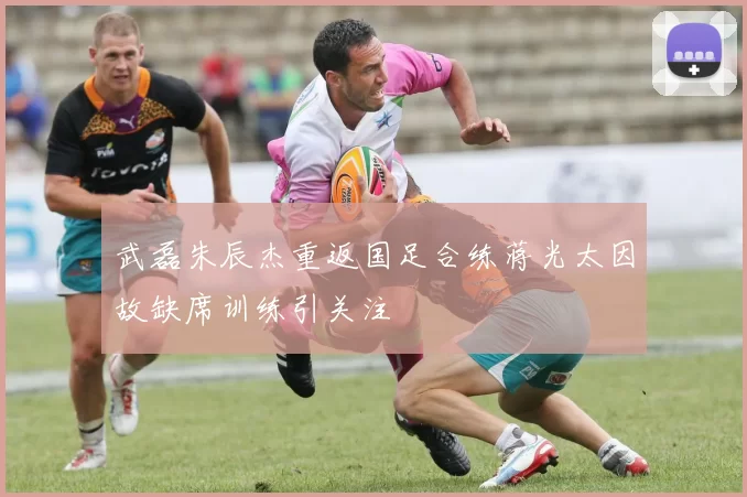 武磊朱辰杰重返国足合练蒋光太因故缺席训练引关注