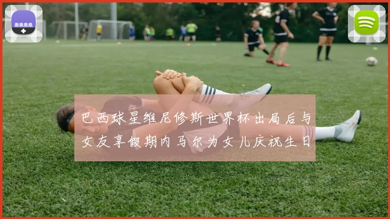 巴西球星维尼修斯世界杯出局后与女友享假期内马尔为女儿庆祝生日