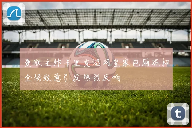 曼联主帅卡里克温网皇家包厢亮相全场致意引发热烈反响
