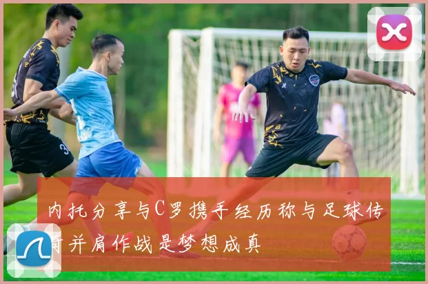 内托分享与C罗携手经历称与足球传奇并肩作战是梦想成真