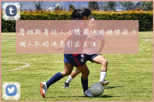 詹姆斯身边人士透露他将继续效力湖人队的消息引发关注