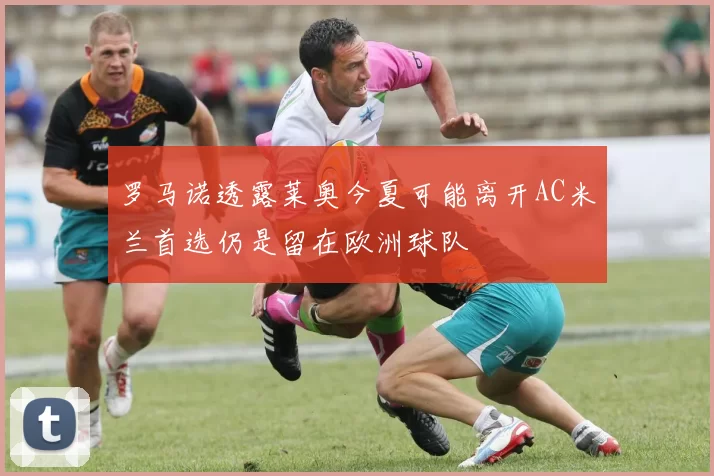 罗马诺透露莱奥今夏可能离开AC米兰首选仍是留在欧洲球队