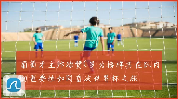 葡萄牙主帅称赞C罗为榜样其在队内的重要性如同首次世界杯之旅