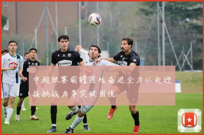 中超联赛前瞻团结奋进全力以赴迎接挑战力争突破困境