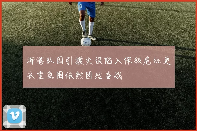 海港队因引援失误陷入保级危机更衣室氛围依然团结奋战